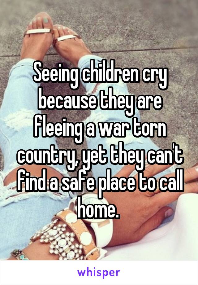 Seeing children cry because they are fleeing a war torn country, yet they can't find a safe place to call home. 