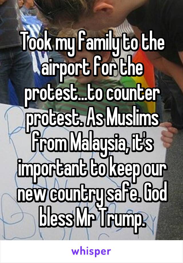 Took my family to the airport for the protest...to counter protest. As Muslims from Malaysia, it's important to keep our new country safe. God bless Mr Trump.