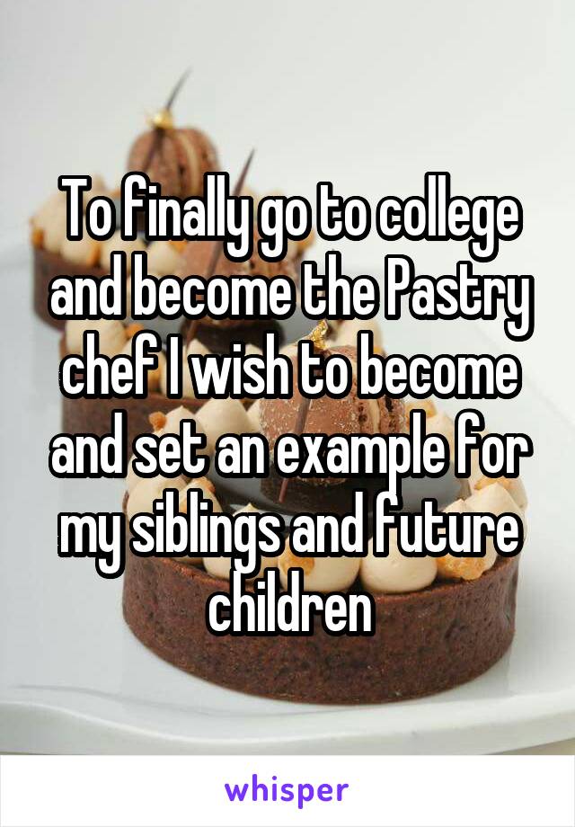 To finally go to college and become the Pastry chef I wish to become and set an example for my siblings and future children