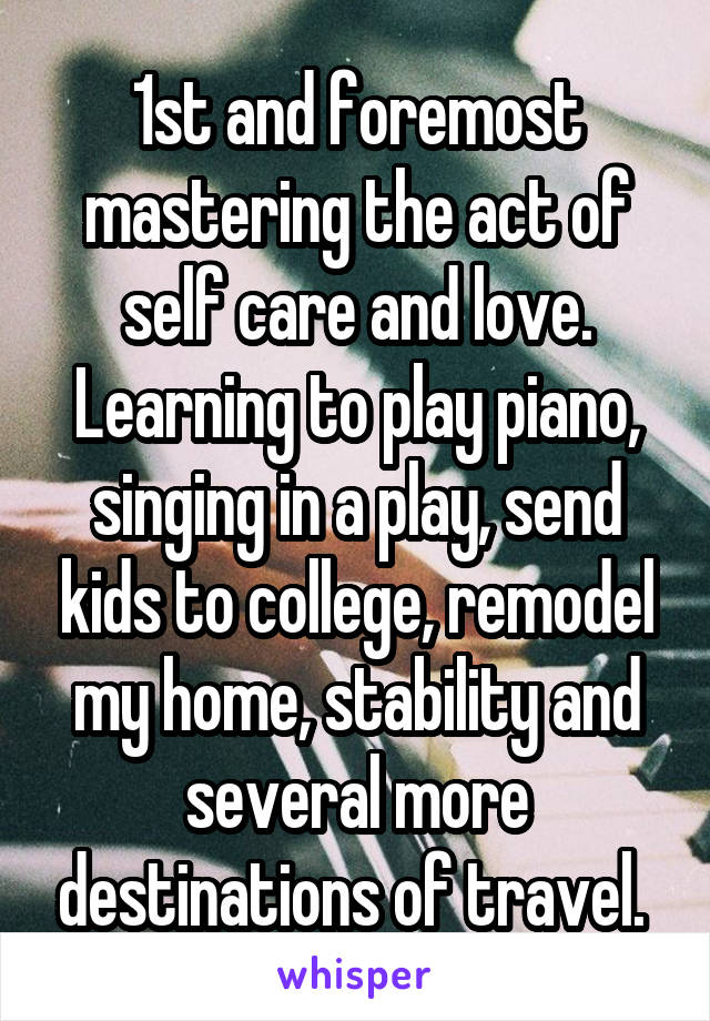 1st and foremost mastering the act of self care and love. Learning to play piano, singing in a play, send kids to college, remodel my home, stability and several more destinations of travel. 