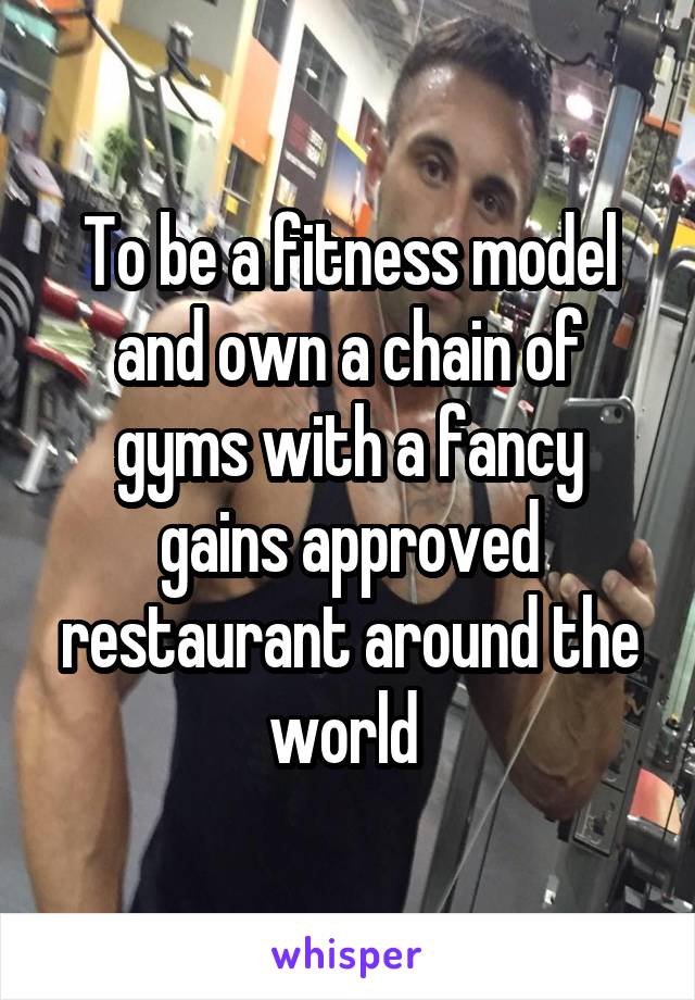 To be a fitness model and own a chain of gyms with a fancy gains approved restaurant around the world 