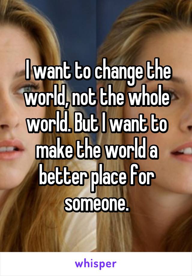  I want to change the world, not the whole world. But I want to make the world a better place for someone.