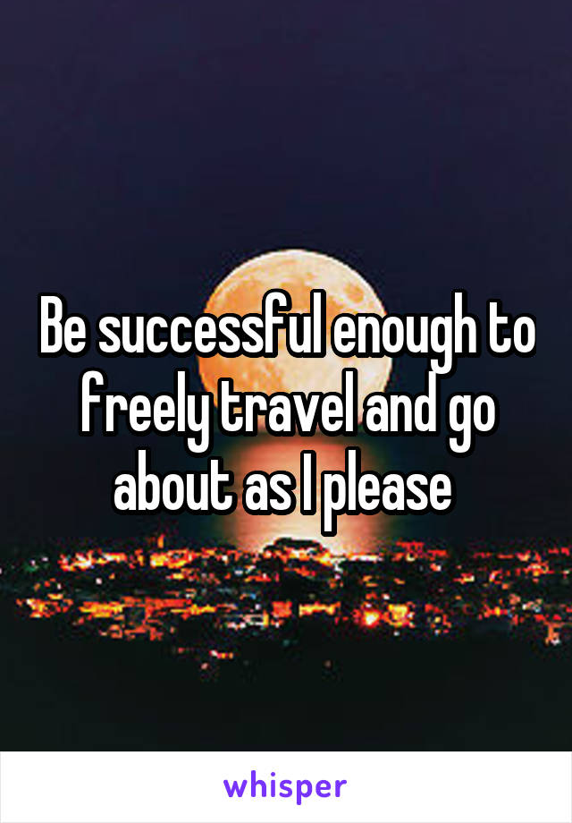 Be successful enough to freely travel and go about as I please 