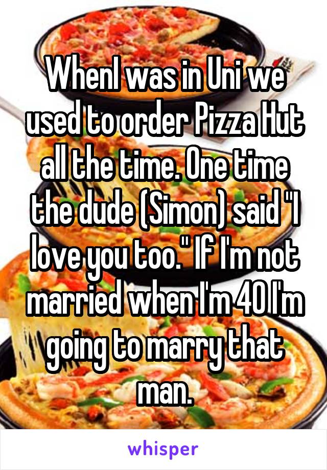 WhenI was in Uni we used to order Pizza Hut all the time. One time the dude (Simon) said "I love you too." If I'm not married when I'm 40 I'm going to marry that man.