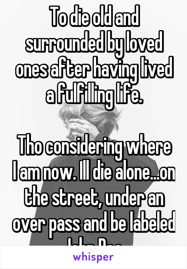 To die old and surrounded by loved ones after having lived a fulfilling life.

Tho considering where I am now. Ill die alone...on the street, under an over pass and be labeled John Doe.