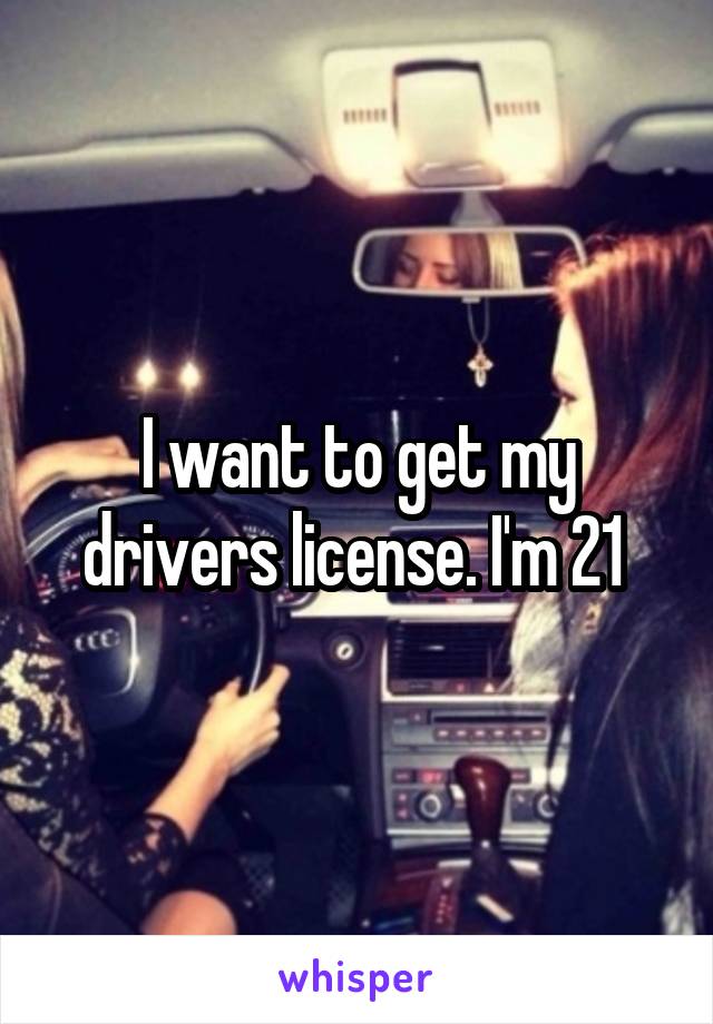 I want to get my drivers license. I'm 21 