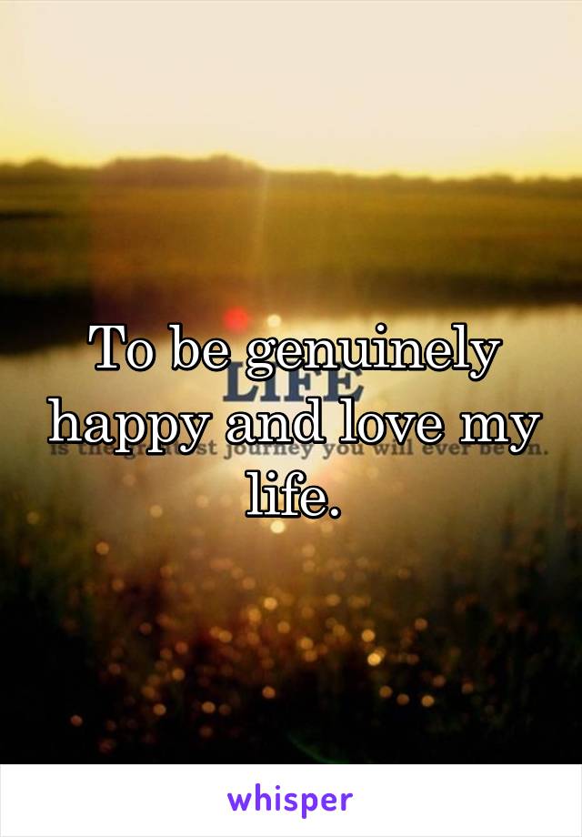 To be genuinely happy and love my life.