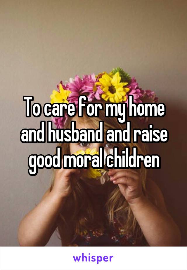 To care for my home and husband and raise good moral children