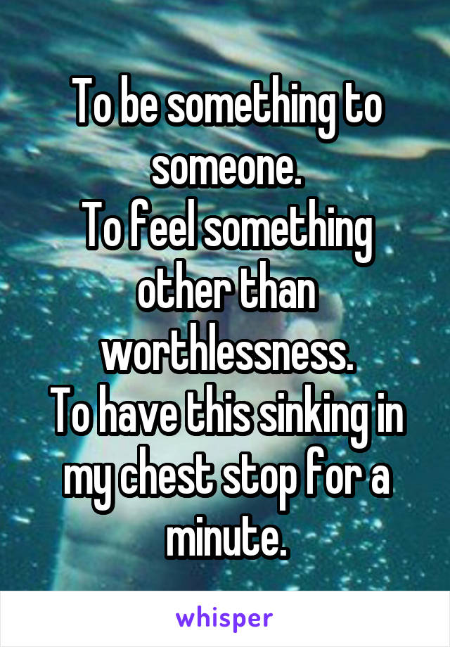 To be something to someone.
To feel something other than worthlessness.
To have this sinking in my chest stop for a minute.