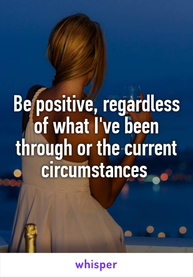 Be positive, regardless of what I've been through or the current circumstances 