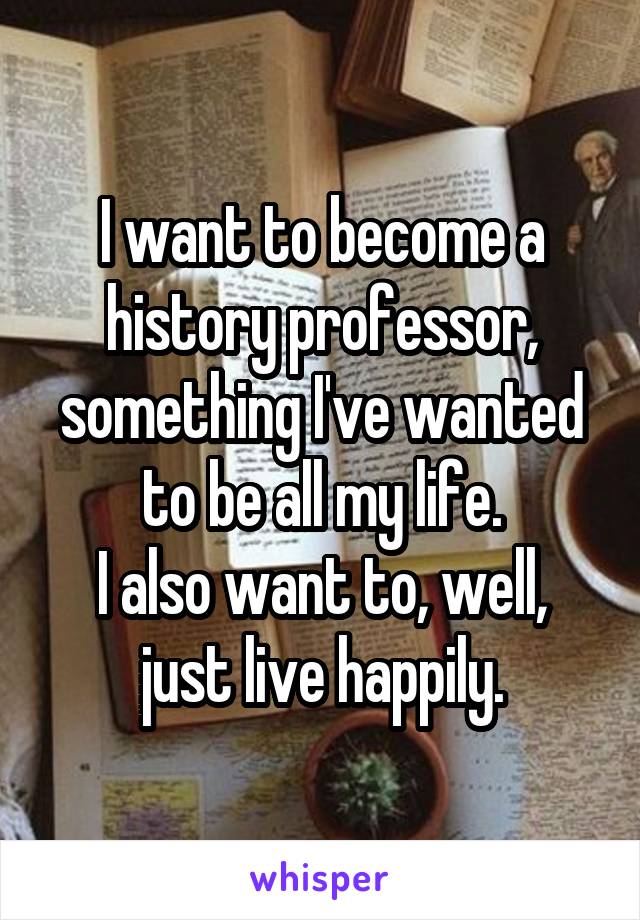 I want to become a history professor, something I've wanted to be all my life.
I also want to, well, just live happily.