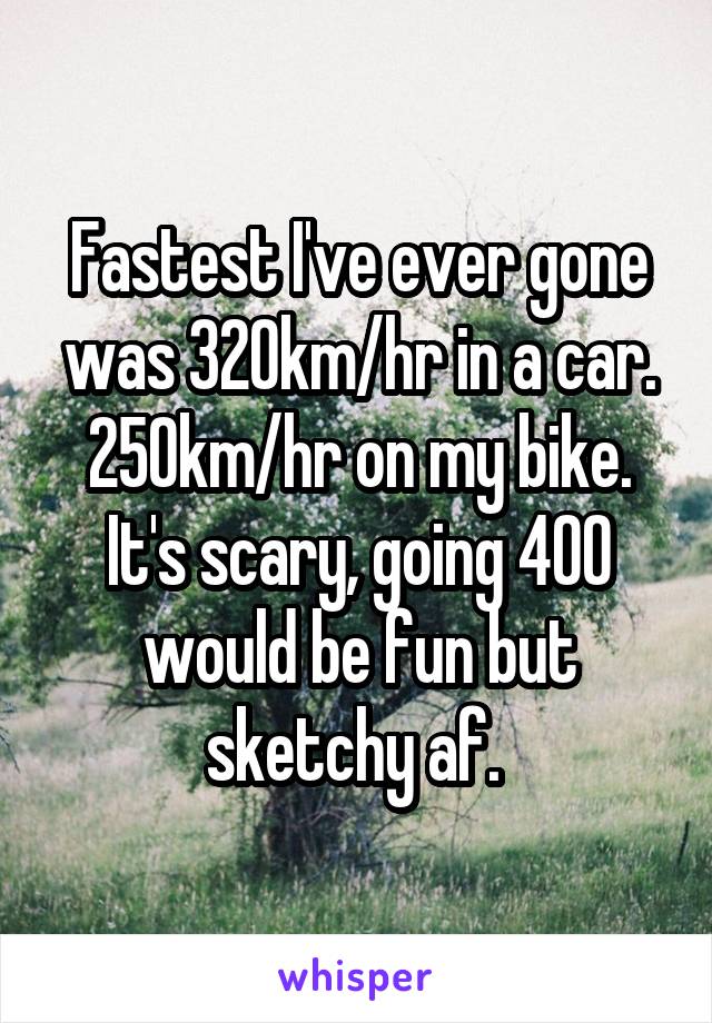 Fastest I've ever gone was 320km/hr in a car. 250km/hr on my bike. It's scary, going 400 would be fun but sketchy af. 