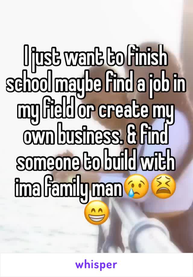 I just want to finish school maybe find a job in my field or create my own business. & find someone to build with ima family man😢😫😁