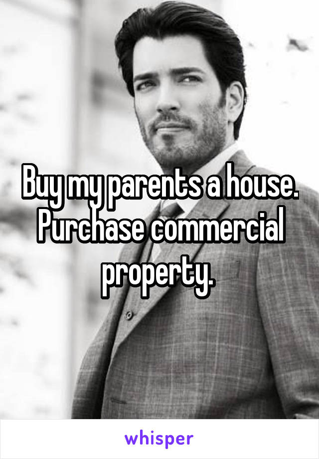 Buy my parents a house. Purchase commercial property. 