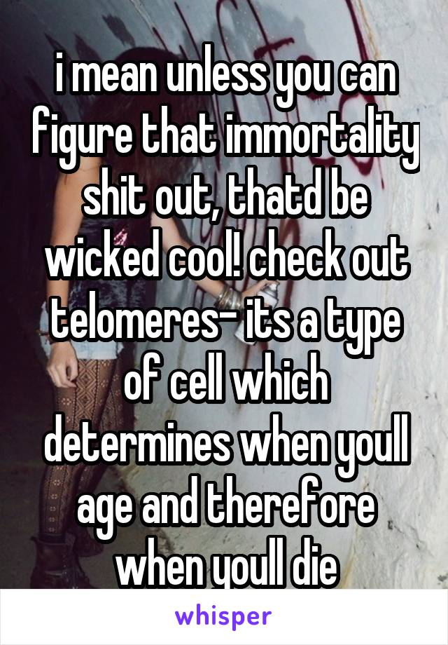 i mean unless you can figure that immortality shit out, thatd be wicked cool! check out telomeres- its a type of cell which determines when youll age and therefore when youll die