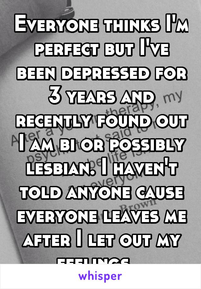 Everyone thinks I'm perfect but I've been depressed for 3 years and recently found out I am bi or possibly lesbian. I haven't told anyone cause everyone leaves me after I let out my feelings...