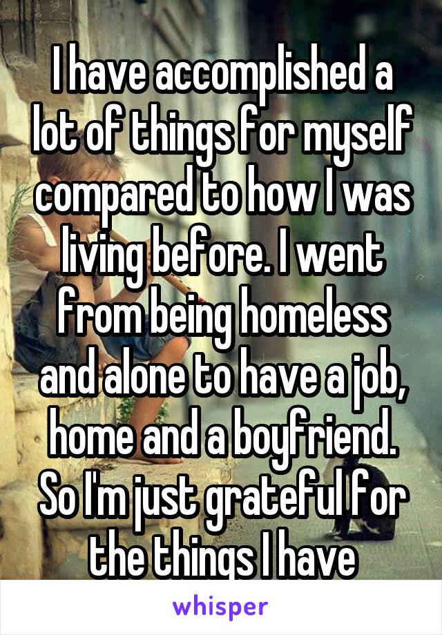 I have accomplished a lot of things for myself compared to how I was living before. I went from being homeless and alone to have a job, home and a boyfriend.
So I'm just grateful for the things I have