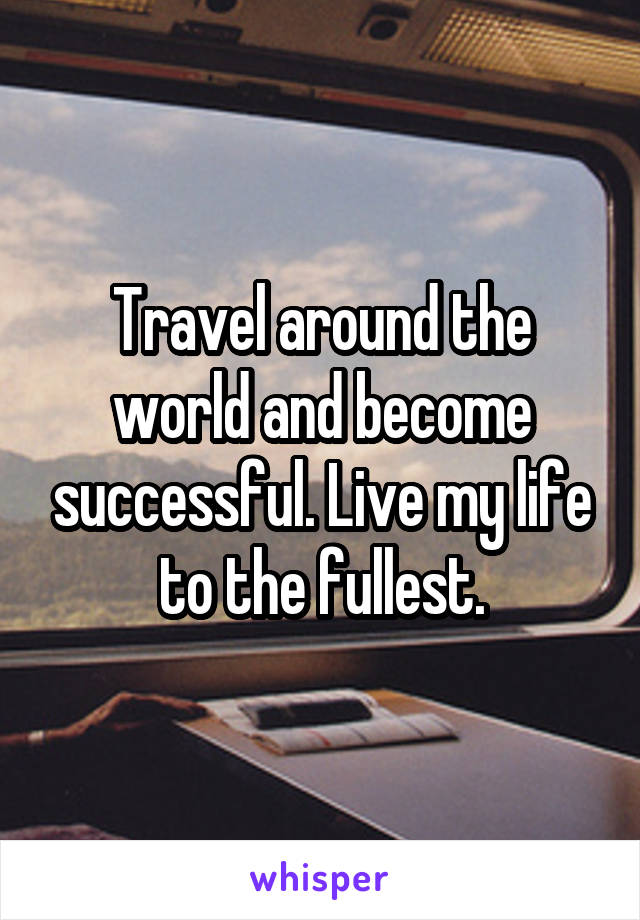 Travel around the world and become successful. Live my life to the fullest.