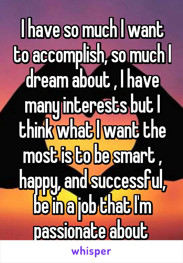 I have so much I want to accomplish, so much I dream about , I have many interests but I think what I want the most is to be smart , happy, and successful, be in a job that I'm passionate about 