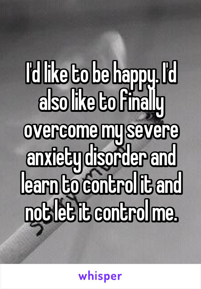 I'd like to be happy. I'd also like to finally overcome my severe anxiety disorder and learn to control it and not let it control me.