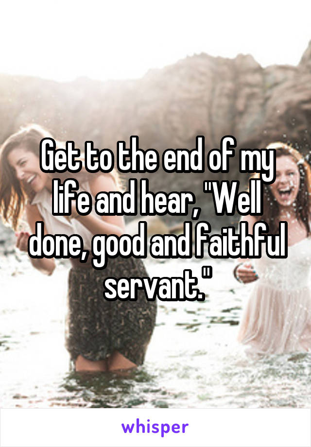 Get to the end of my life and hear, "Well done, good and faithful servant."