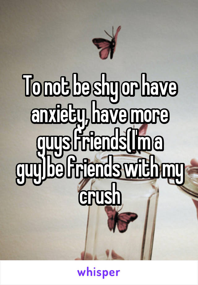 To not be shy or have anxiety, have more guys friends(I'm a guy)be friends with my crush