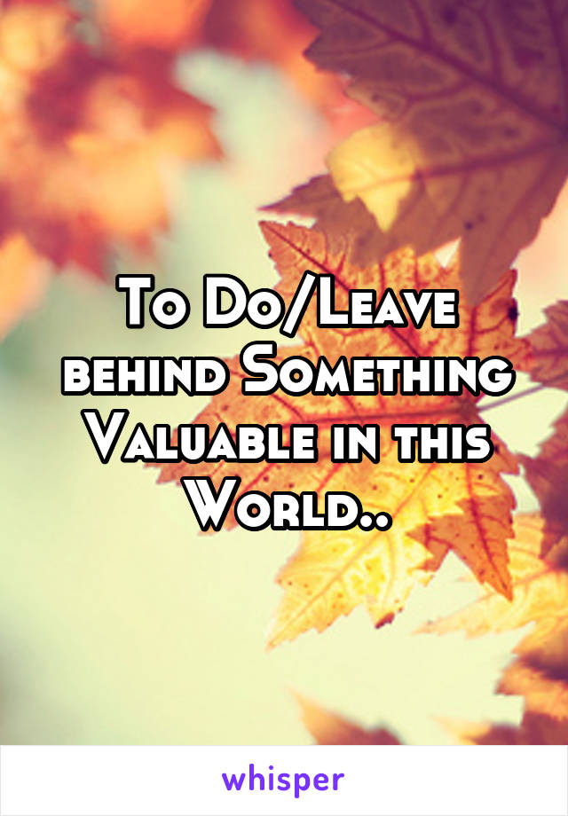 To Do/Leave behind Something Valuable in this World..