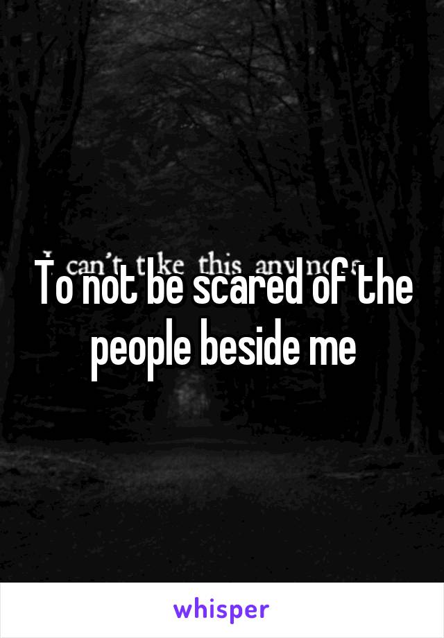 To not be scared of the people beside me