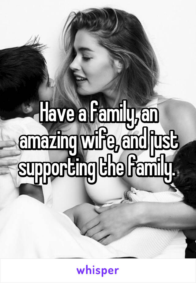 Have a family, an amazing wife, and just supporting the family. 