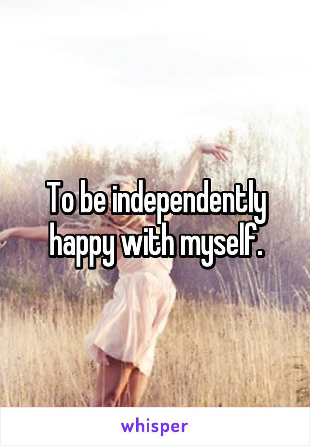 To be independently happy with myself.