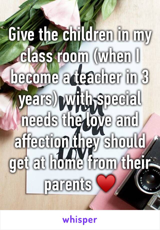 Give the children in my class room (when I become a teacher in 3 years)  with special needs the love and affection they should get at home from their parents ♥️