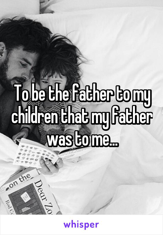 To be the father to my children that my father was to me...