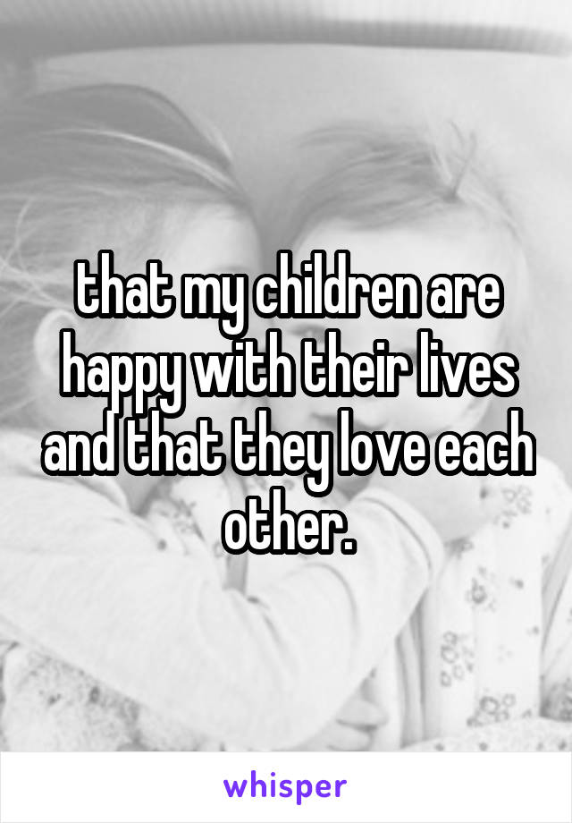 that my children are happy with their lives and that they love each other.