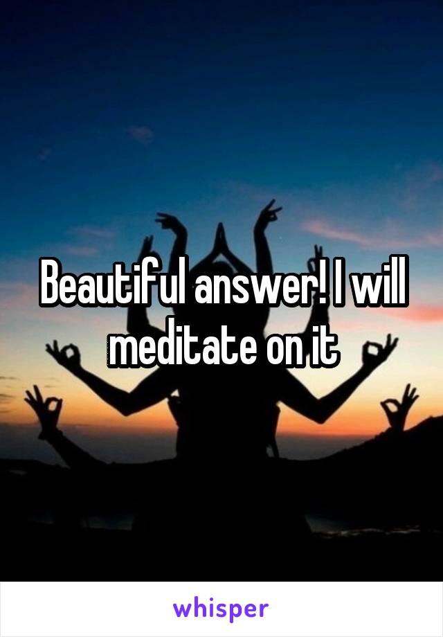 Beautiful answer! I will meditate on it