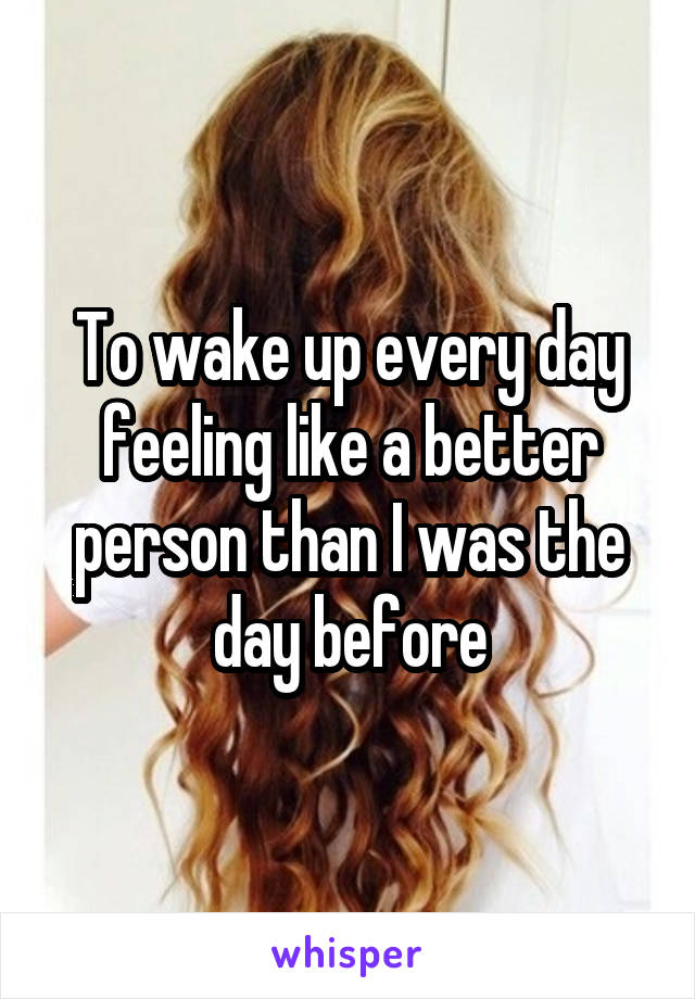 To wake up every day feeling like a better person than I was the day before