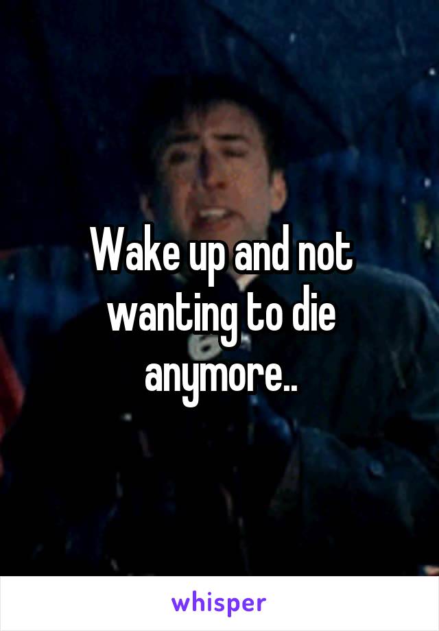 Wake up and not wanting to die anymore..