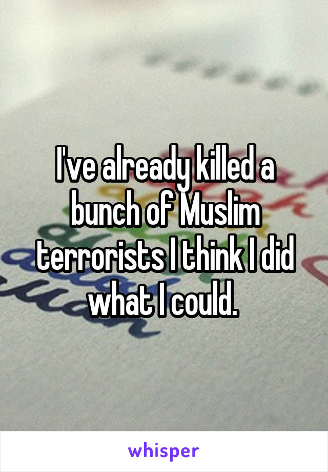 I've already killed a bunch of Muslim terrorists I think I did what I could. 