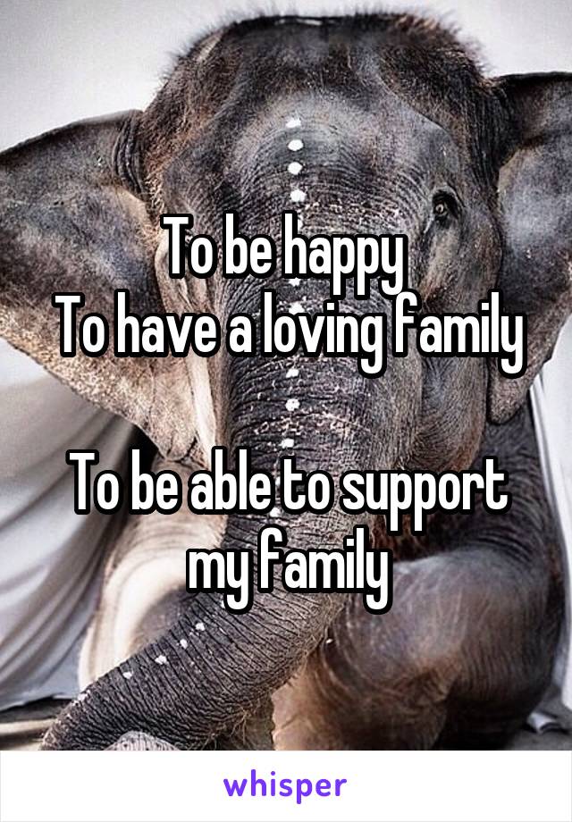 To be happy 
To have a loving family 
To be able to support my family