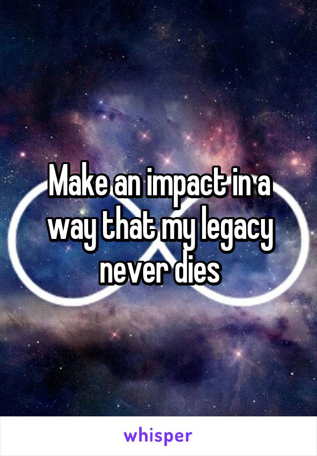 Make an impact in a way that my legacy never dies