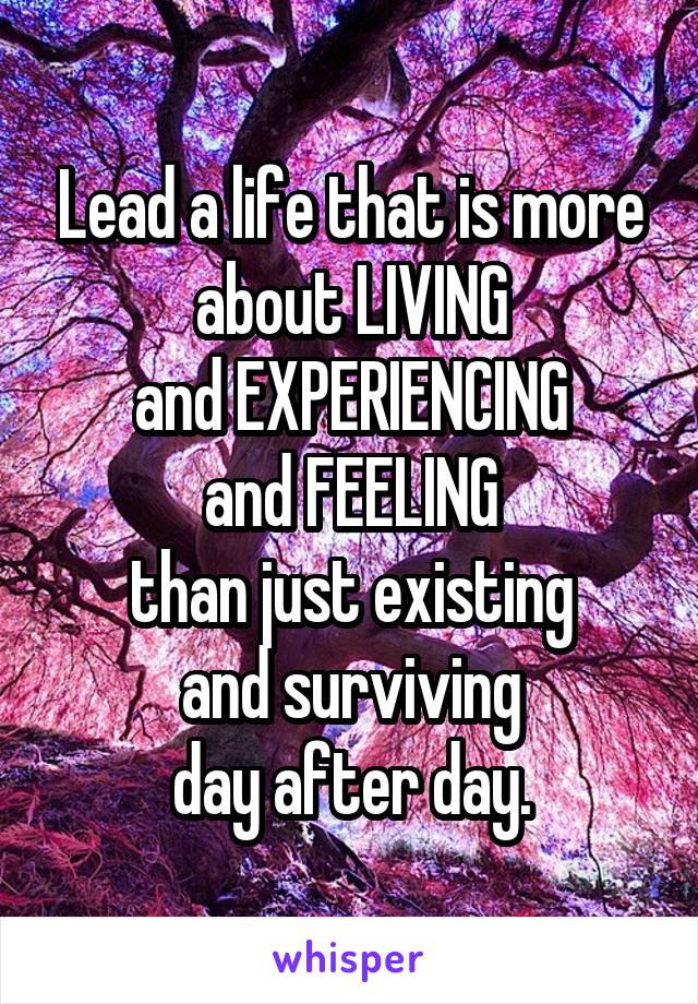 Lead a life that is more about LIVING
and EXPERIENCING
and FEELING
than just existing
and surviving
day after day.