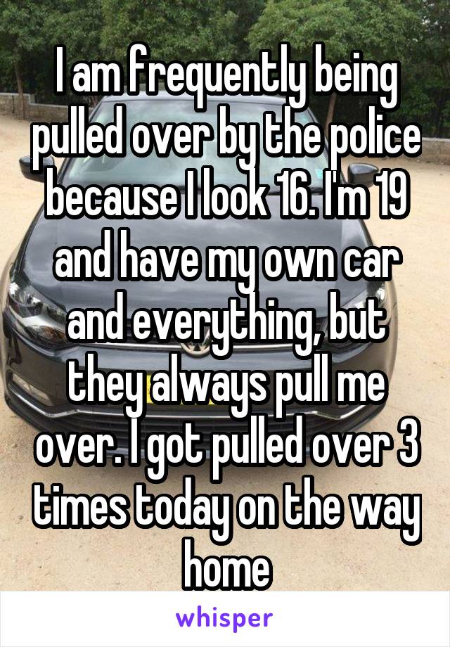 I am frequently being pulled over by the police because I look 16. I'm 19 and have my own car and everything, but they always pull me over. I got pulled over 3 times today on the way home