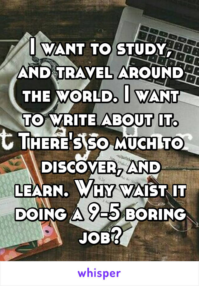 I want to study, and travel around the world. I want to write about it. There's so much to discover, and learn. Why waist it doing a 9-5 boring job?