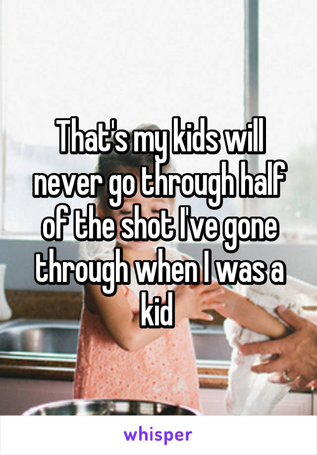 That's my kids will never go through half of the shot I've gone through when I was a kid 