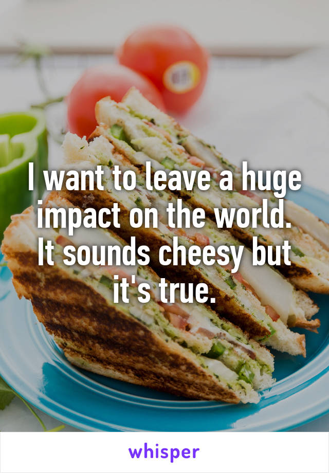 I want to leave a huge impact on the world.
It sounds cheesy but it's true.