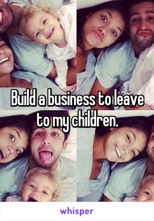 Build a business to leave to my children.