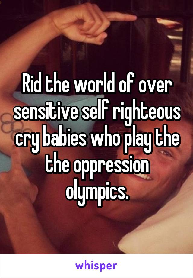 Rid the world of over sensitive self righteous cry babies who play the the oppression olympics.