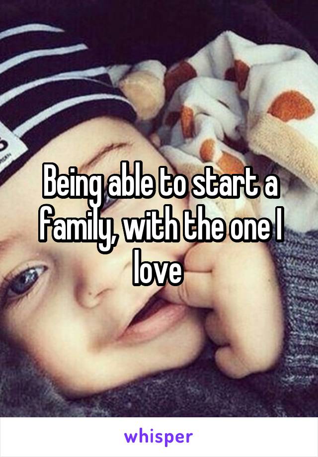 Being able to start a family, with the one I love 