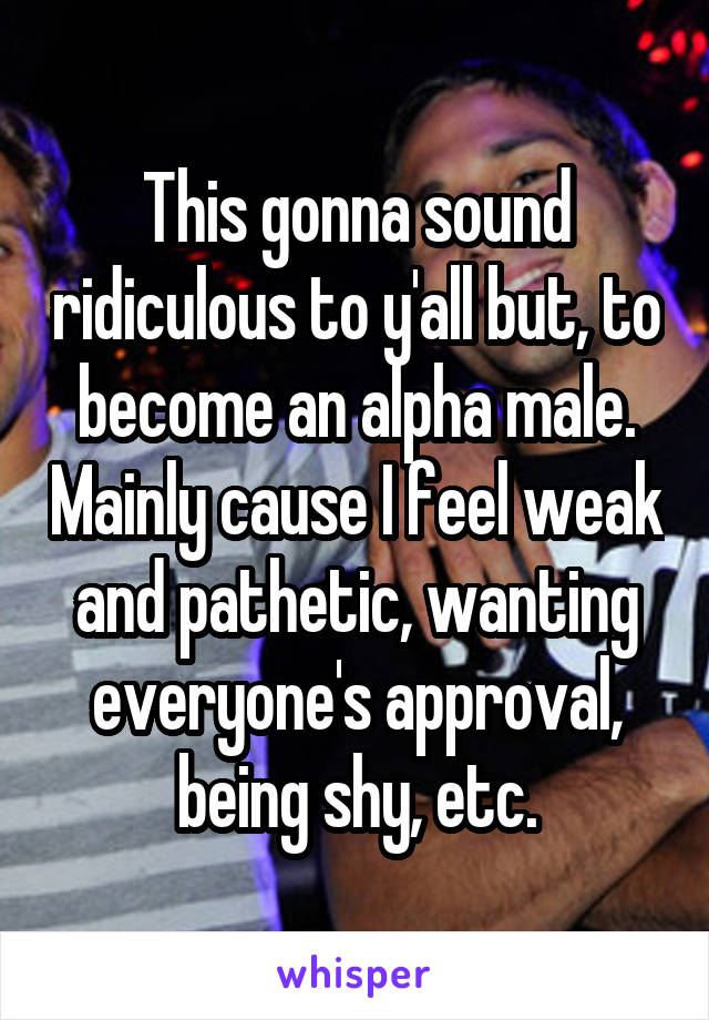 This gonna sound ridiculous to y'all but, to become an alpha male. Mainly cause I feel weak and pathetic, wanting everyone's approval, being shy, etc.