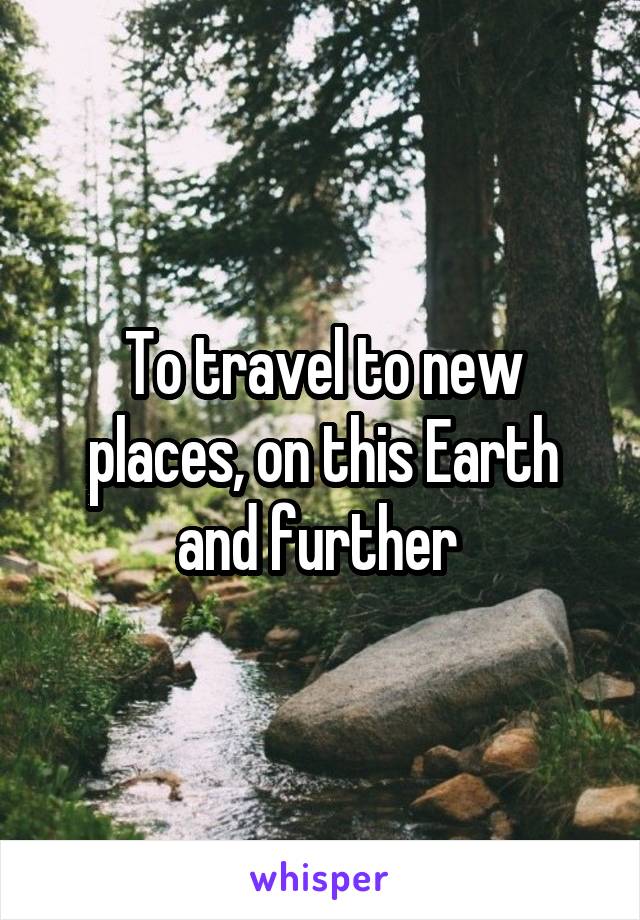 To travel to new places, on this Earth and further 