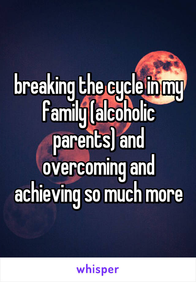 breaking the cycle in my family (alcoholic parents) and overcoming and achieving so much more